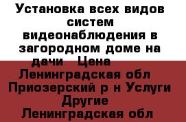 Установка всех видов систем видеонаблюдения в загородном доме,на дачи › Цена ­ 100 - Ленинградская обл., Приозерский р-н Услуги » Другие   . Ленинградская обл.